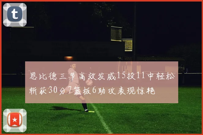 恩比德三节高效发威15投11中轻松斩获30分7篮板6助攻表现惊艳
