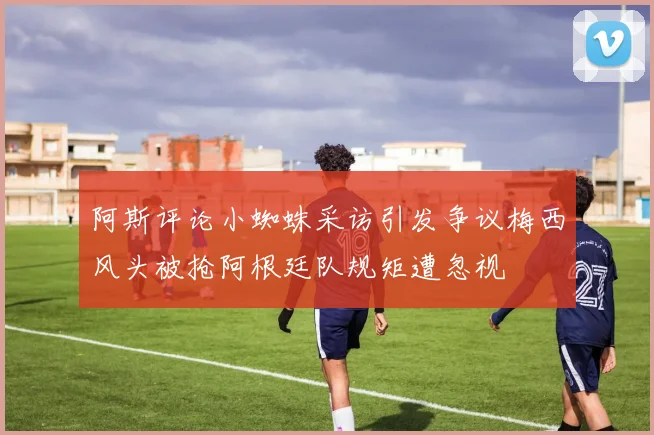 阿斯评论小蜘蛛采访引发争议梅西风头被抢阿根廷队规矩遭忽视