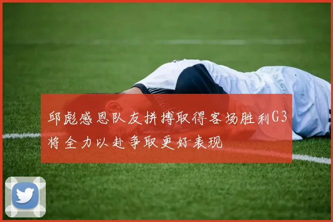 邱彪感恩队友拼搏取得客场胜利G3将全力以赴争取更好表现