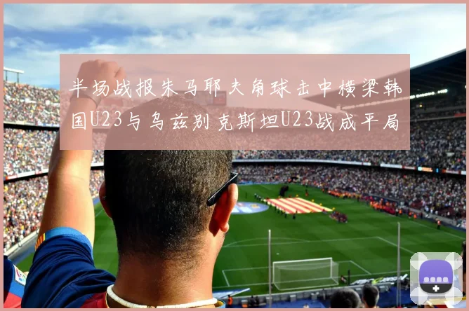半场战报朱马耶夫角球击中横梁韩国U23与乌兹别克斯坦U23战成平局