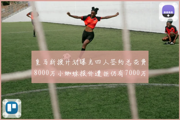 皇马新援计划曝光四人签约总花费8000万小蜘蛛报价遭拒仍有7000万预算