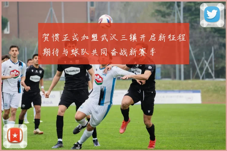贺惯正式加盟武汉三镇开启新征程期待与球队共同奋战新赛季