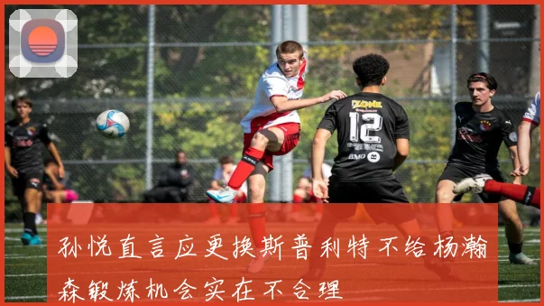 孙悦直言应更换斯普利特不给杨瀚森锻炼机会实在不合理