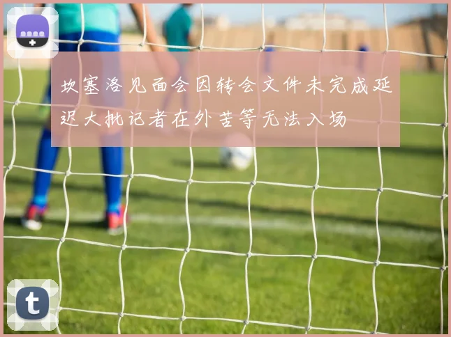 坎塞洛见面会因转会文件未完成延迟大批记者在外苦等无法入场