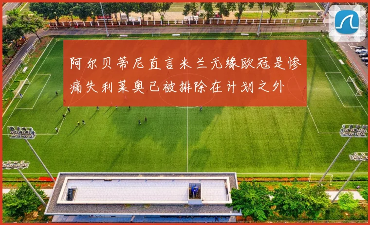 阿尔贝蒂尼直言米兰无缘欧冠是惨痛失利莱奥已被排除在计划之外