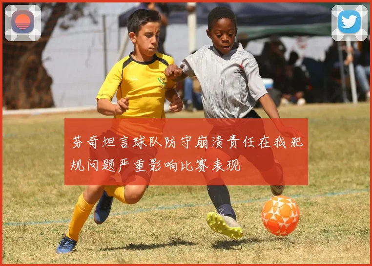 芬奇坦言球队防守崩溃责任在我犯规问题严重影响比赛表现