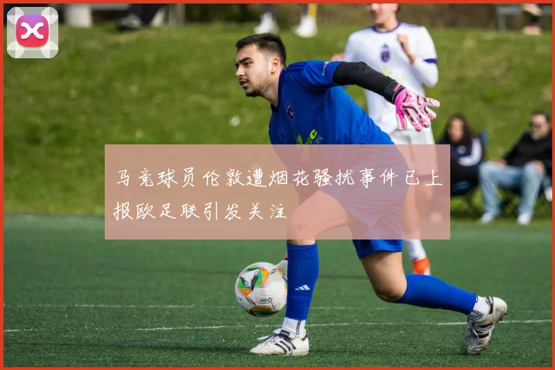 马竞球员伦敦遭烟花骚扰事件已上报欧足联引发关注