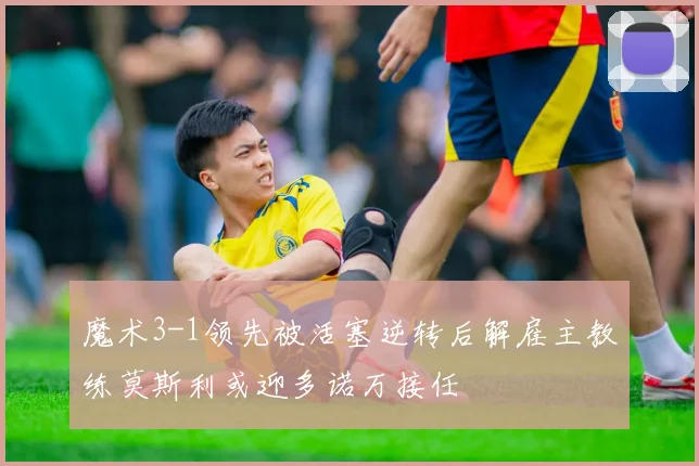 魔术3-1领先被活塞逆转后解雇主教练莫斯利或迎多诺万接任