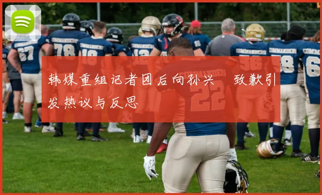 韩媒重组记者团后向孙兴慜致歉引发热议与反思