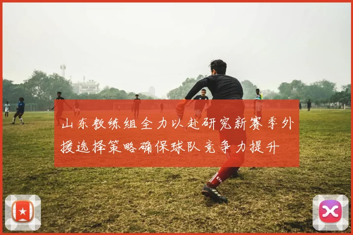 山东教练组全力以赴研究新赛季外援选择策略确保球队竞争力提升