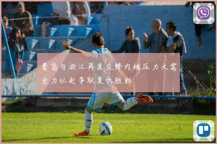 青岛与浙江再度交锋内线压力大需全力以赴争取复仇胜利