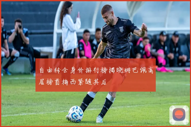 自由转会身价排行榜揭晓姆巴佩高居榜首梅西紧随其后