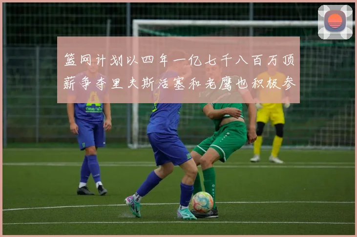 篮网计划以四年一亿七千八百万顶薪争夺里夫斯活塞和老鹰也积极参与竞标