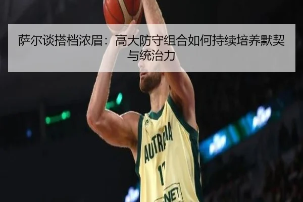 萨尔谈搭档浓眉:高大防守组合如何持续培养默契与统治力