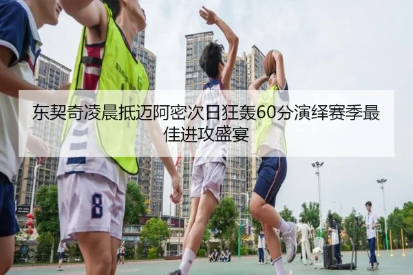 东契奇凌晨抵迈阿密次日狂轰60分演绎赛季最佳进攻盛宴